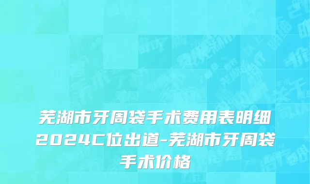 芜湖市牙周袋手术费用表明细2024C位出道-芜湖市牙周袋手术价格