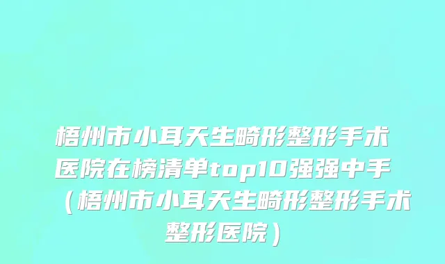 梧州市小耳天生畸形整形手术医院在榜清单top10强强中手（梧州市小耳天生畸形整形手术整形医院）