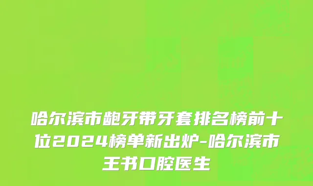 哈尔滨市龅牙带牙套排名榜前十位2024榜单新出炉-哈尔滨市王书口腔医生