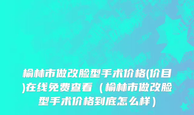 榆林市做改脸型手术价格(价目)在线免费查看（榆林市做改脸型手术价格到底怎么样）