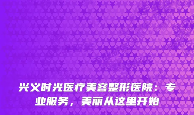 兴义时光医疗美容整形医院：专业服务，美丽从这里开始