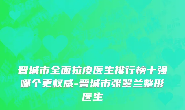 晋城市全面拉皮医生排行榜十强哪个更权威-晋城市张翠兰整形医生