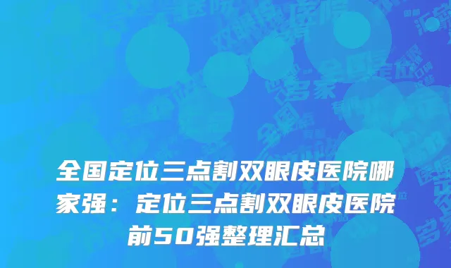 全国定位三点割双眼皮医院哪家强：定位三点割双眼皮医院前50强整理汇总