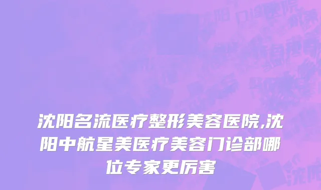 沈阳名流医疗整形美容医院,沈阳中航星美医疗美容门诊部哪位专家更厉害