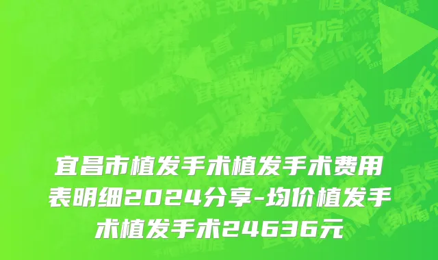 宜昌市植发手术植发手术费用表明细2024分享-均价植发手术植发手术24636元