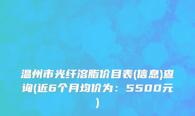 温州市光纤溶脂价目表(信息)查询(近6个月均价为：5500元)