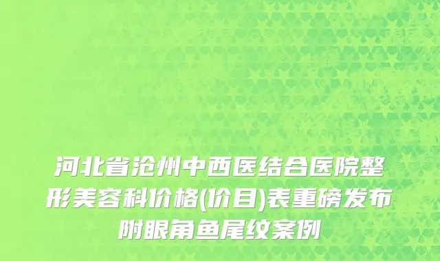 河北省沧州中西医结合医院整形美容科价格(价目)表重磅发布附眼角鱼尾纹案例