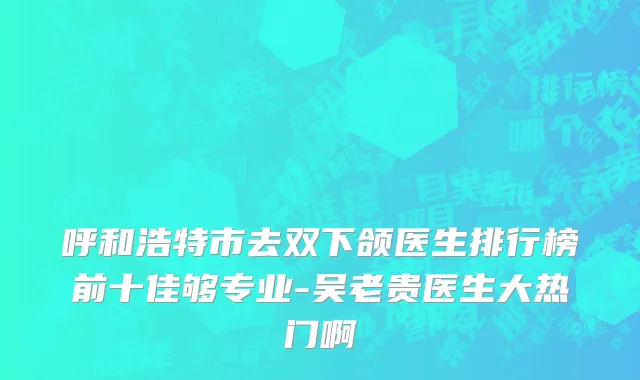 呼和浩特市去双下颌医生排行榜前十佳够专业-吴老贵医生大热门啊
