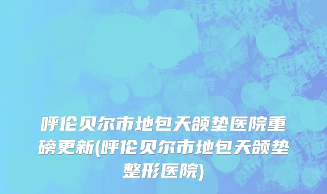 呼伦贝尔市地包天颌垫医院重磅更新(呼伦贝尔市地包天颌垫整形医院)