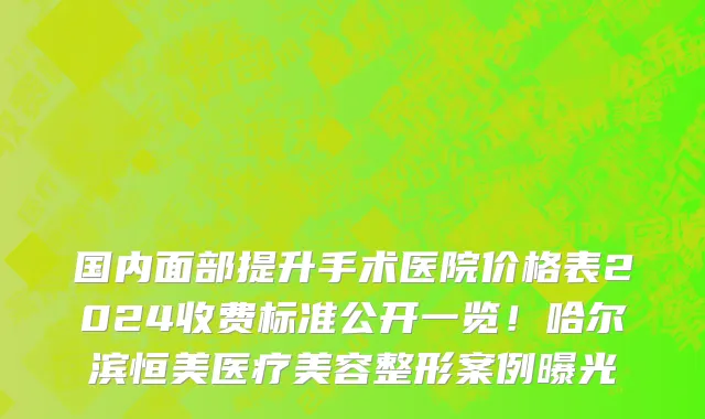 国内面部提升手术医院价格表2024收费标准公开一览！哈尔滨恒美医疗美容整形案例曝光