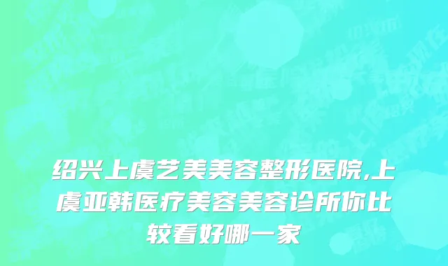 绍兴上虞艺美美容整形医院,上虞亚韩医疗美容美容诊所你比较看好哪一家