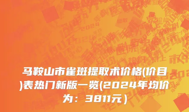 马鞍山市雀斑提取术价格(价目)表热门新版一览(2024年均价为：3811元）