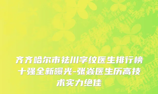 齐齐哈尔市祛川字纹医生排行榜十强全新曝光-张焱医生历高技术实力绝佳
