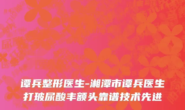 谭兵整形医生-湘潭市谭兵医生打玻尿酸丰额头靠谱技术先进