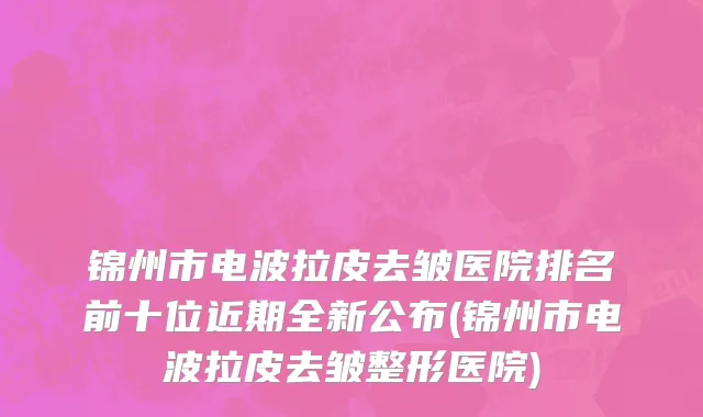 锦州市电波拉皮去皱医院排名前十位近期全新公布(锦州市电波拉皮去皱整形医院)