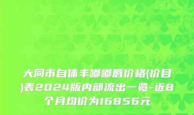 大同市自体丰嘟嘟唇价格(价目)表2024版内部流出一览-近8个月均价为16856元