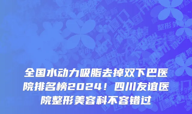 全国水动力吸脂去掉双下巴医院排名榜2024!四川友谊医院整形美容科不容错过