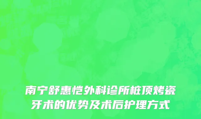 南宁舒惠恺外科诊所桩顶烤瓷牙术的优势及术后护理方式
