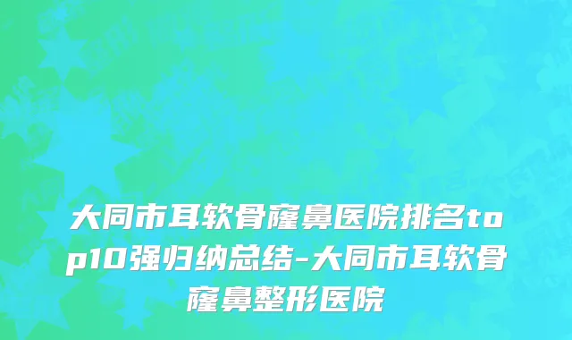 大同市耳软骨窿鼻医院排名top10强归纳总结-大同市耳软骨窿鼻整形医院