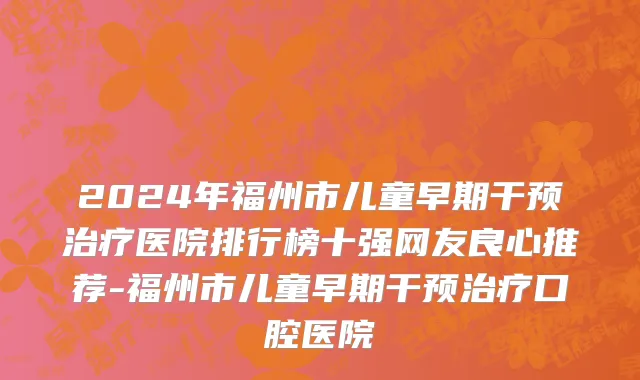 2024年福州市儿童早期干预治疗医院排行榜十强网友良心推荐-福州市儿童早期干预治疗口腔医院
