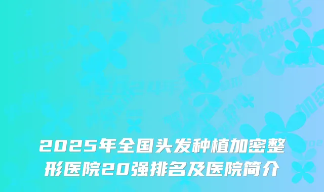 2025年全国头发种植加密整形医院20强排名及医院简介