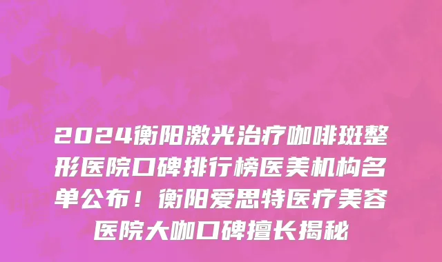 2024衡阳激光治疗咖啡斑整形医院口碑排行榜医美机构名单公布！衡阳爱思特医疗美容医院大咖口碑擅长揭秘