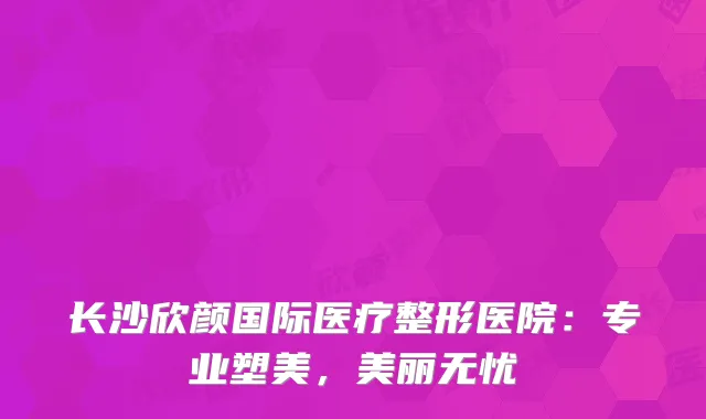 长沙欣颜国际医疗整形医院：专业塑美，美丽无忧
