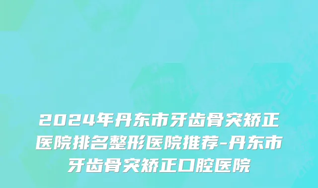 2024年丹东市牙齿骨突矫正医院排名整形医院推荐-丹东市牙齿骨突矫正口腔医院