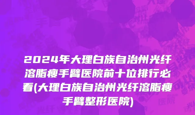 2024年大理白族自治州光纤溶脂瘦手臂医院前十位排行必看(大理白族自治州光纤溶脂瘦手臂整形医院)