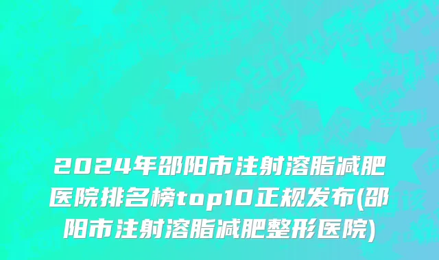 2024年邵阳市注射溶脂减肥医院排名榜top10正规发布(邵阳市注射溶脂减肥整形医院)