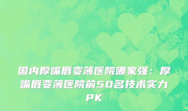 国内厚嘴唇变薄医院哪家强：厚嘴唇变薄医院前50名技术实力PK
