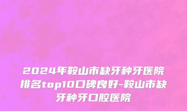 2024年鞍山市缺牙种牙医院排名top10口碑良好-鞍山市缺牙种牙口腔医院