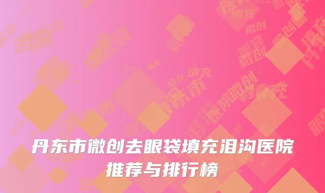 丹东市微创去眼袋填充泪沟医院推荐与排行榜