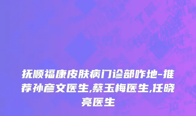 抚顺福康皮肤病门诊部咋地-推荐孙彦文医生,蔡玉梅医生,任晓亮医生