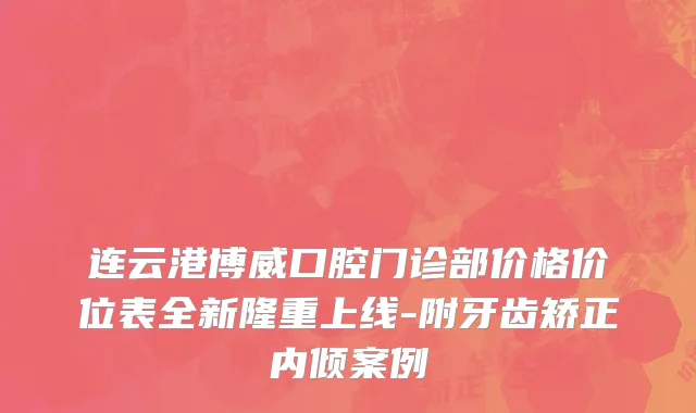 连云港博威口腔门诊部价格价位表全新隆重上线-附牙齿矫正内倾案例
