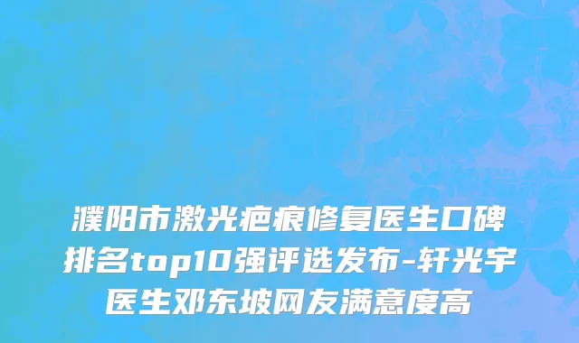 濮阳市激光疤痕修复医生口碑排名top10强评选发布-轩光宇医生邓东坡网友满意度高