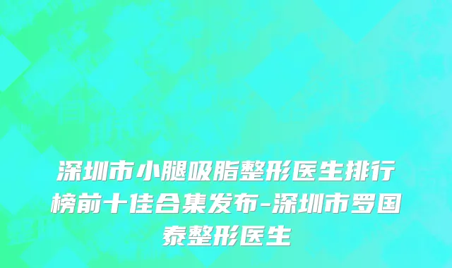 深圳市小腿吸脂整形医生排行榜前十佳合集发布-深圳市罗国泰整形医生