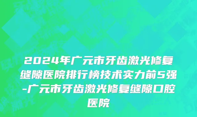 2024年广元市牙齿激光修复缝隙医院排行榜技术实力前5强-广元市牙齿激光修复缝隙口腔医院