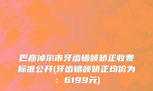 巴彦淖尔市牙齿错颌矫正收费标准公开(牙齿错颌矫正均价为：6199元)