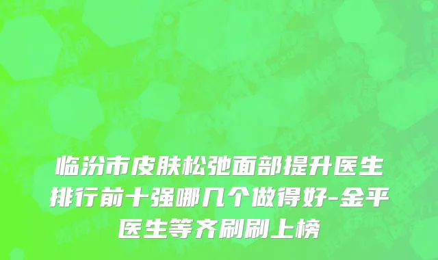 临汾市皮肤松弛面部提升医生排行前十强哪几个做得好-金平医生等齐刷刷上榜