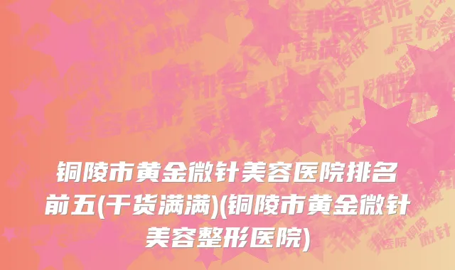 铜陵市黄金微针美容医院排名前五(干货满满)(铜陵市黄金微针美容整形医院)