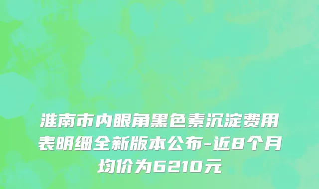 淮南市内眼角黑色素沉淀费用表明细全新版本公布-近8个月均价为6210元