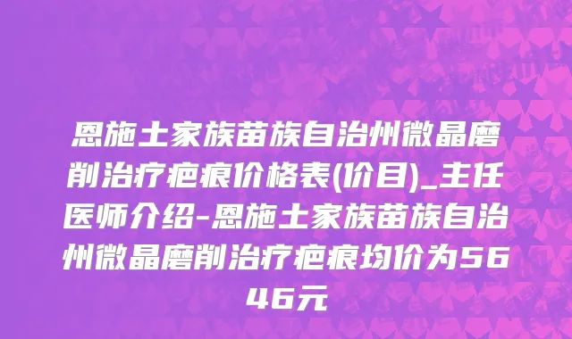 恩施土家族苗族自治州微晶磨削治疗疤痕价格表(价目)_主任医师介绍-恩施土家族苗族自治州微晶磨削治疗疤痕均价为5646元