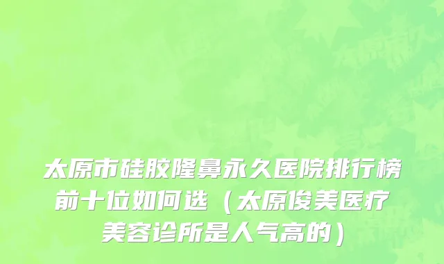 太原市硅胶隆鼻永久医院排行榜前十位如何选（太原俊美医疗美容诊所是人气高的）