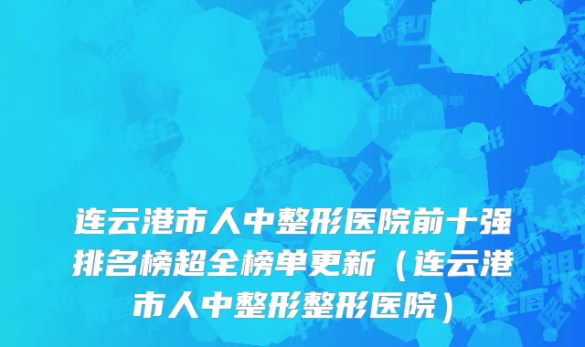 连云港市人中整形医院前十强排名榜超全榜单更新（连云港市人中整形整形医院）