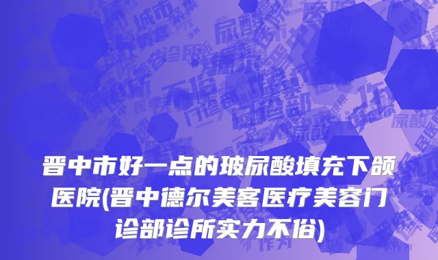 晋中市好一点的玻尿酸填充下颌医院(晋中德尔美客医疗美容门诊部诊所实力不俗)