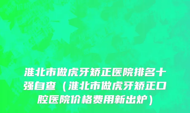 淮北市做虎牙矫正医院排名十强自查（淮北市做虎牙矫正口腔医院价格费用新出炉）