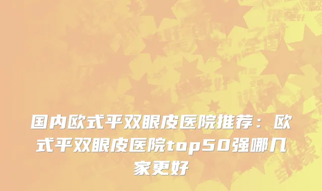国内欧式平双眼皮医院推荐：欧式平双眼皮医院top50强哪几家更好