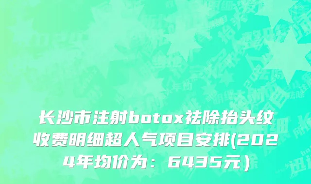 长沙市注射botox祛除抬头纹收费明细超人气项目安排(2024年均价为：6435元）