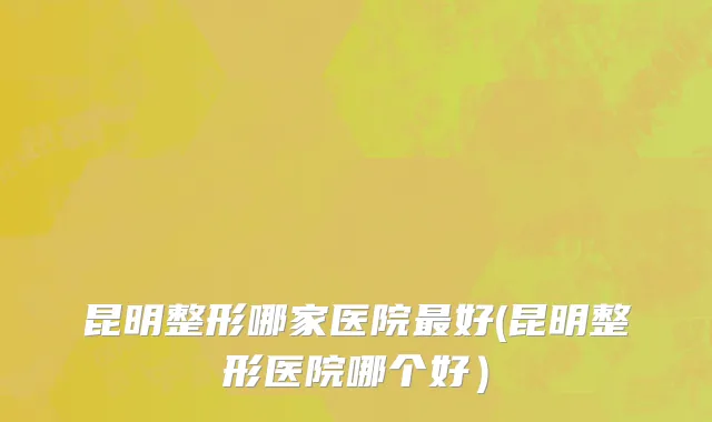 昆明整形哪家医院最好(昆明整形医院哪个好）